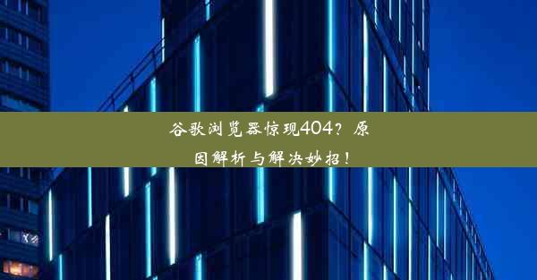 谷歌浏览器惊现404？原因解析与解决妙招！