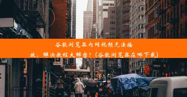 谷歌浏览器内网视频无法播放，解决教程大解密！(谷歌浏览器在哪下载)