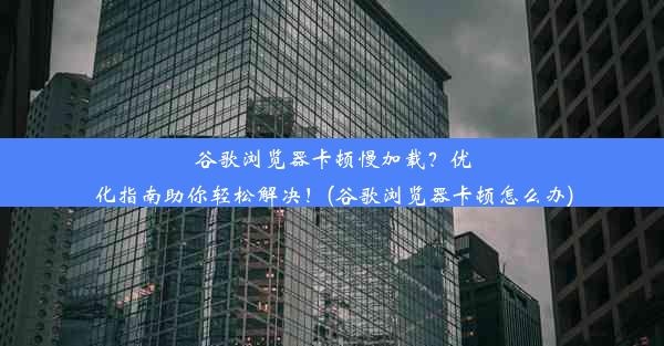 谷歌浏览器卡顿慢加载？优化指南助你轻松解决！(谷歌浏览器卡顿怎么办)