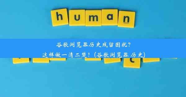 谷歌浏览器历史残留困扰？这样做一清二楚！(谷歌浏览器 历史)