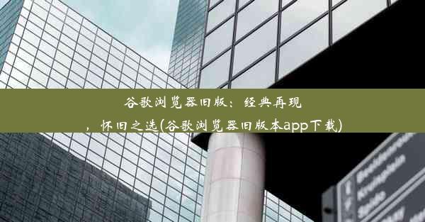 谷歌浏览器旧版：经典再现，怀旧之选(谷歌浏览器旧版本app下载)