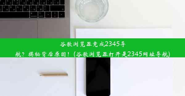 谷歌浏览器竟成2345导航？揭秘背后原因！(谷歌浏览器打开是2345网址导航)