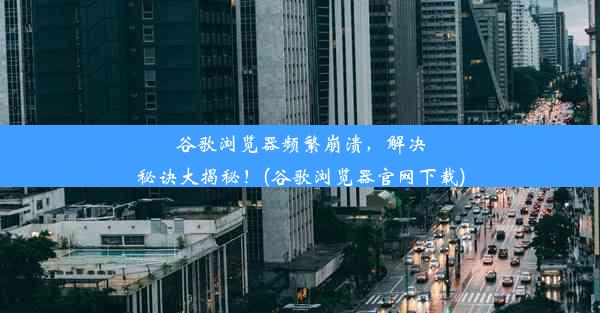 谷歌浏览器频繁崩溃，解决秘诀大揭秘！(谷歌浏览器官网下载)