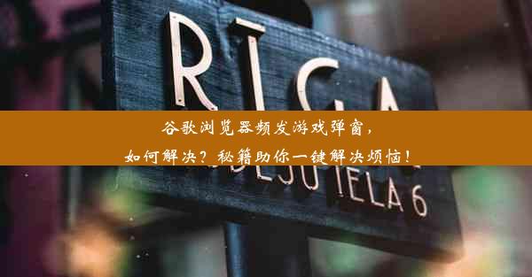 谷歌浏览器频发游戏弹窗，如何解决？秘籍助你一键解决烦恼！