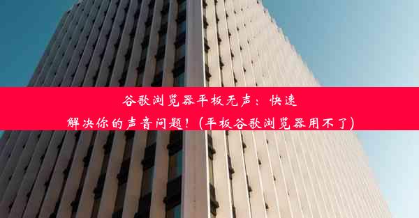 谷歌浏览器平板无声：快速解决你的声音问题！(平板谷歌浏览器用不了)