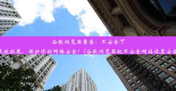 谷歌浏览器警告：不安全下载被拦截，保护你的网络安全！(谷歌浏览器把不安全网站设置安全)