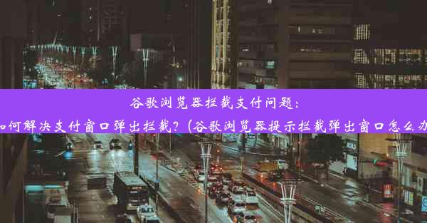 谷歌浏览器拦截支付问题：如何解决支付窗口弹出拦截？(谷歌浏览器提示拦截弹出窗口怎么办)