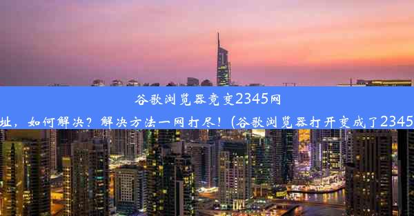 谷歌浏览器竟变2345网址，如何解决？解决方法一网打尽！(谷歌浏览器打开变成了2345)