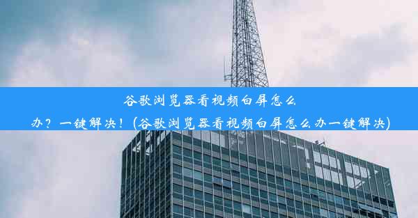 谷歌浏览器看视频白屏怎么办？一键解决！(谷歌浏览器看视频白屏怎么办一键解决)