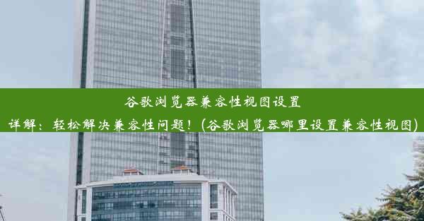 谷歌浏览器兼容性视图设置详解：轻松解决兼容性问题！(谷歌浏览器哪里设置兼容性视图)