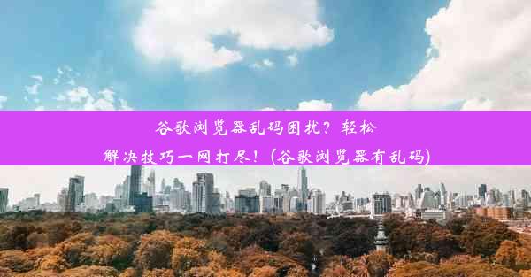 谷歌浏览器乱码困扰？轻松解决技巧一网打尽！(谷歌浏览器有乱码)