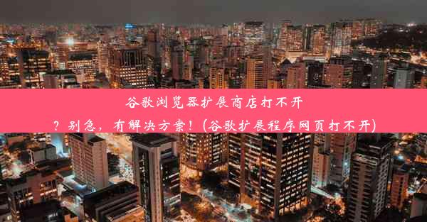 谷歌浏览器扩展商店打不开？别急，有解决方案！(谷歌扩展程序网页打不开)