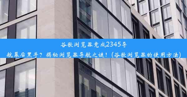 谷歌浏览器竟成2345导航幕后黑手？揭秘浏览器导航之谜！(谷歌浏览器的使用方法)