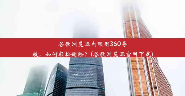 谷歌浏览器内顽固360导航，如何轻松删除？(谷歌浏览器官网下载)