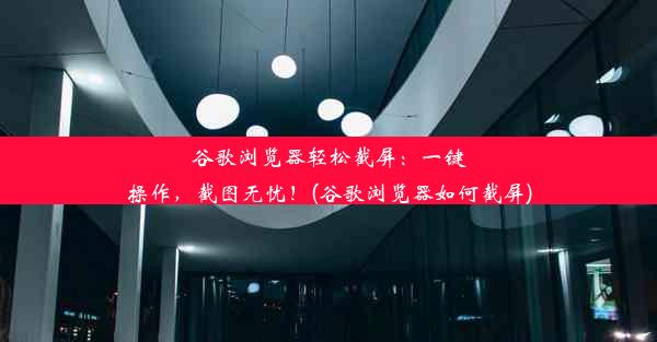 谷歌浏览器轻松截屏：一键操作，截图无忧！(谷歌浏览器如何截屏)