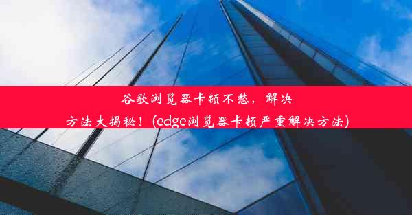 谷歌浏览器卡顿不愁，解决方法大揭秘！(edge浏览器卡顿严重解决方法)