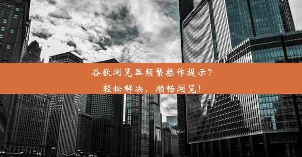 谷歌浏览器频繁操作提示？轻松解决，顺畅浏览！