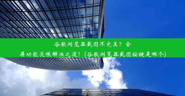 谷歌浏览器截图不完美？全屏功能受限解决之道！(谷歌浏览器截图按键是哪个)