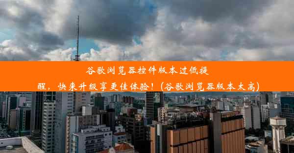 谷歌浏览器控件版本过低提醒，快来升级享更佳体验！(谷歌浏览器版本太高)