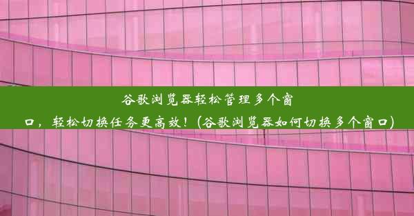 谷歌浏览器轻松管理多个窗口，轻松切换任务更高效！(谷歌浏览器如何切换多个窗口)