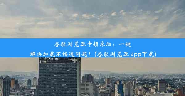 谷歌浏览器卡顿求助：一键解决加载不畅通问题！(谷歌浏览器 app下载)