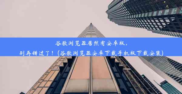 谷歌浏览器居然有安卓版，别再错过了！(谷歌浏览器安卓下载手机版下载安装)