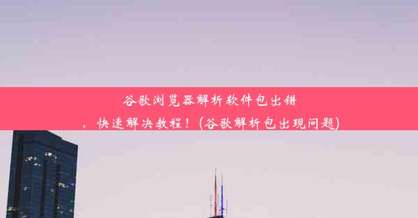 谷歌浏览器解析软件包出错，快速解决教程！(谷歌解析包出现问题)