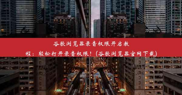 谷歌浏览器录音权限开启教程：轻松打开录音权限！(谷歌浏览器官网下载)