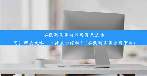 谷歌浏览器内部网页无法访问？解决攻略，一键点击探秘！(谷歌浏览器官网下载)