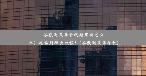 谷歌浏览器看视频黑屏怎么办？超实用解决教程！(谷歌浏览器手机)