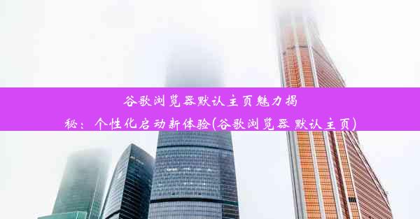 谷歌浏览器默认主页魅力揭秘：个性化启动新体验(谷歌浏览器 默认主页)