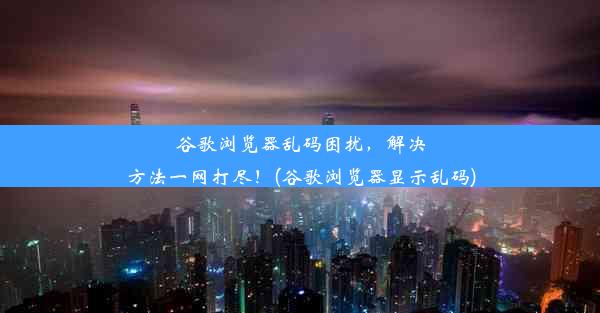 谷歌浏览器乱码困扰，解决方法一网打尽！(谷歌浏览器显示乱码)