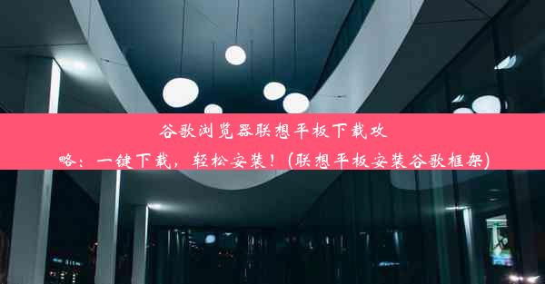 谷歌浏览器联想平板下载攻略：一键下载，轻松安装！(联想平板安装谷歌框架)