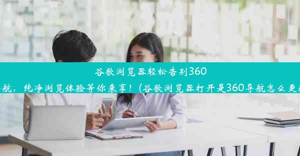 谷歌浏览器轻松告别360导航，纯净浏览体验等你来享！(谷歌浏览器打开是360导航怎么更改)