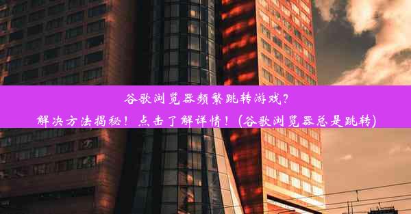 谷歌浏览器频繁跳转游戏？解决方法揭秘！点击了解详情！(谷歌浏览器总是跳转)