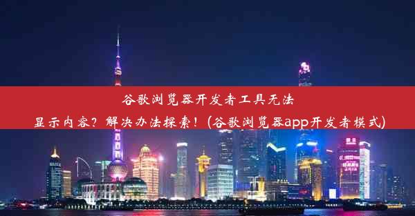 谷歌浏览器开发者工具无法显示内容？解决办法探索！(谷歌浏览器app开发者模式)