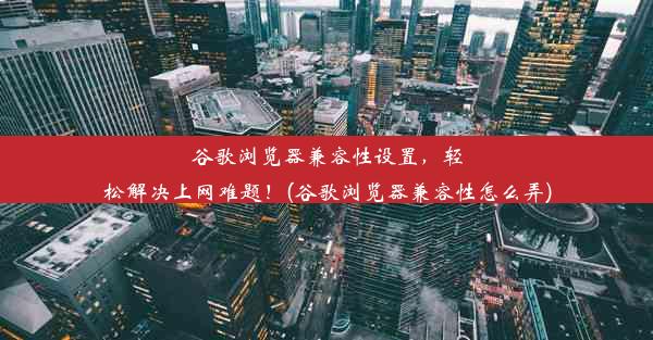 谷歌浏览器兼容性设置，轻松解决上网难题！(谷歌浏览器兼容性怎么弄)