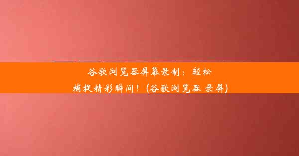 谷歌浏览器屏幕录制：轻松捕捉精彩瞬间！(谷歌浏览器 录屏)