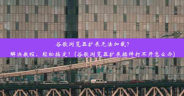 谷歌浏览器扩展无法加载？解决教程，轻松搞定！(谷歌浏览器扩展插件打不开怎么办)