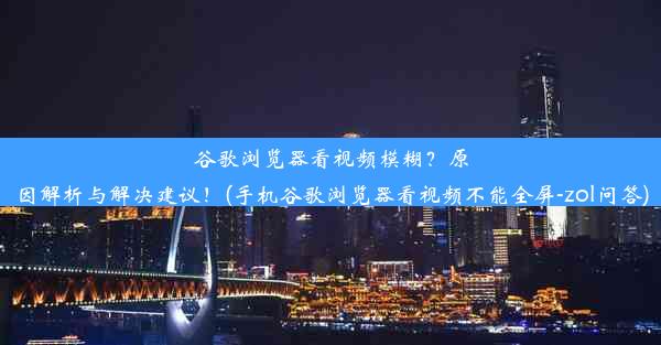 谷歌浏览器看视频模糊？原因解析与解决建议！(手机谷歌浏览器看视频不能全屏-zol问答)