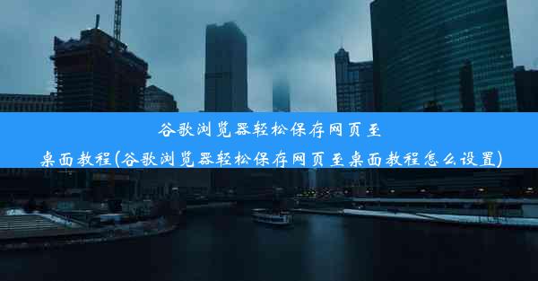 谷歌浏览器轻松保存网页至桌面教程(谷歌浏览器轻松保存网页至桌面教程怎么设置)