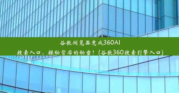 谷歌浏览器竟成360AI搜索入口，探秘背后的秘密！(谷歌360搜索引擎入口)