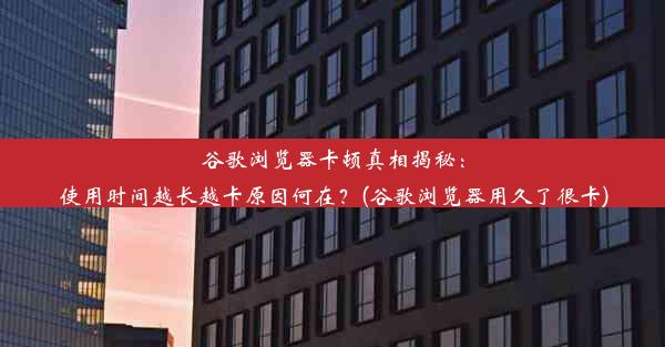 谷歌浏览器卡顿真相揭秘：使用时间越长越卡原因何在？(谷歌浏览器用久了很卡)