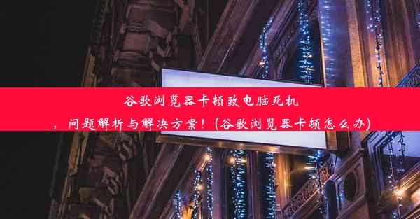 谷歌浏览器卡顿致电脑死机，问题解析与解决方案！(谷歌浏览器卡顿怎么办)