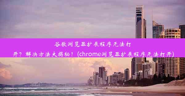 谷歌浏览器扩展程序无法打开？解决方法大揭秘！(chrome浏览器扩展程序无法打开)