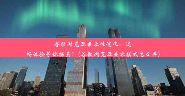 谷歌浏览器兼容性优化：流畅体验等你探索！(谷歌浏览器兼容模式怎么弄)