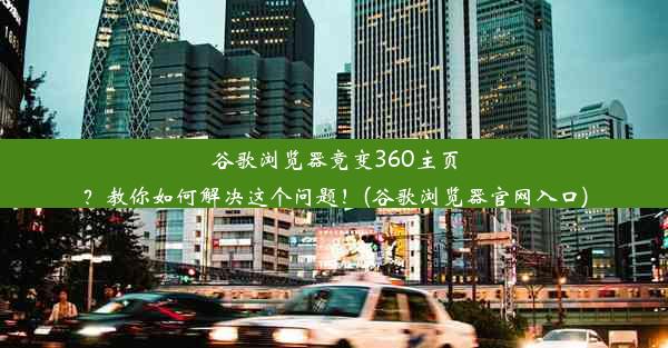 谷歌浏览器竟变360主页？教你如何解决这个问题！(谷歌浏览器官网入口)