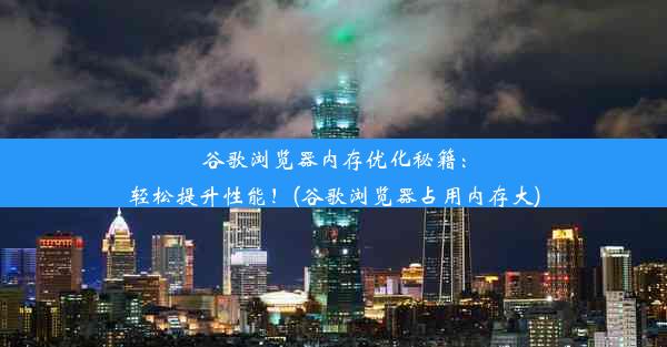 谷歌浏览器内存优化秘籍：轻松提升性能！(谷歌浏览器占用内存大)