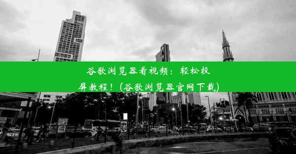 谷歌浏览器看视频：轻松投屏教程！(谷歌浏览器官网下载)