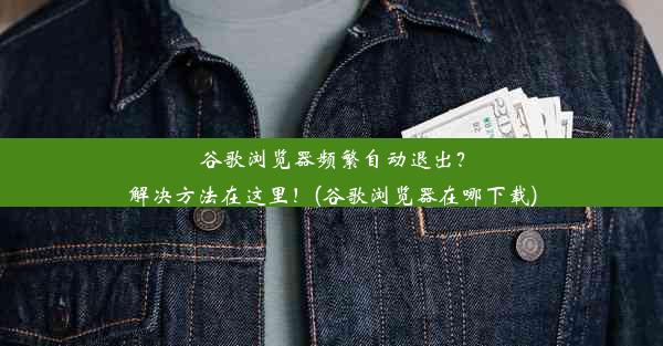 谷歌浏览器频繁自动退出？解决方法在这里！(谷歌浏览器在哪下载)